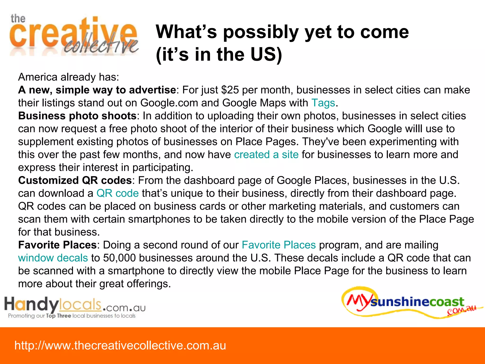 What’s possibly yet to come  (it’s in the US) America already has:  A new, simple way to advertise : For just $25 per month, businesses in select cities can make their listings stand out on Google.com and Google Maps with  Tags .  Business photo shoots : In addition to uploading their own photos, businesses in select cities can now request a free photo shoot of the interior of their business which Google willl use to supplement existing photos of businesses on Place Pages. They've been experimenting with this over the past few months, and now have  created a site  for businesses to learn more and express their interest in participating. Customized QR codes : From the dashboard page of Google Places, businesses in the U.S. can download a  QR code  that’s unique to their business, directly from their dashboard page. QR codes can be placed on business cards or other marketing materials, and customers can scan them with certain smartphones to be taken directly to the mobile version of the Place Page for that business. Favorite Places : Doing a second round of our  Favorite Places  program, and are mailing  window decals  to 50,000 businesses around the U.S. These decals include a QR code that can be scanned with a smartphone to directly view the mobile Place Page for the business to learn more about their great offerings. 