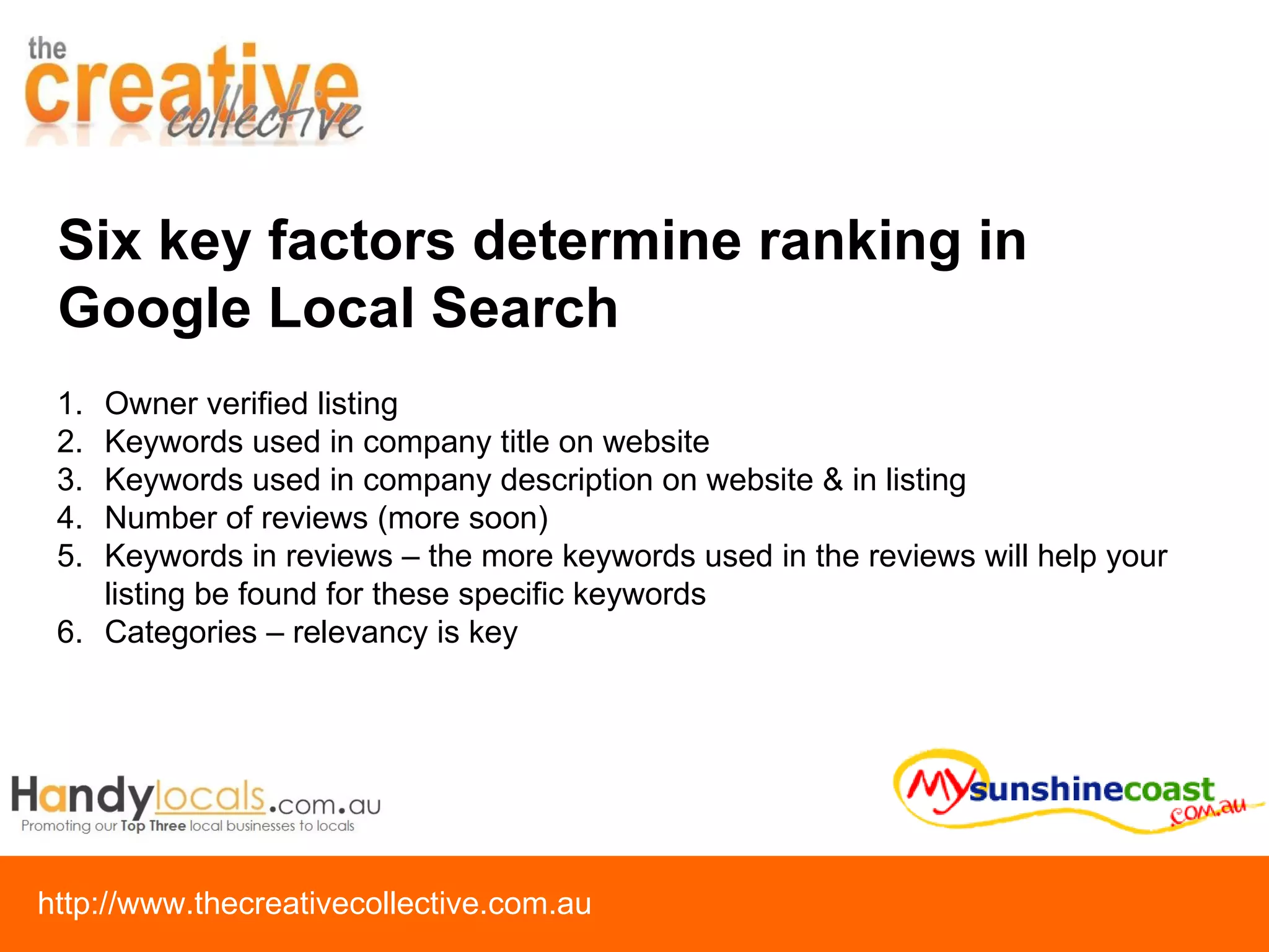 Six key factors determine ranking in Google Local Search Owner verified listing Keywords used in company title on website Keywords used in company description on website & in listing Number of reviews (more soon) Keywords in reviews – the more keywords used in the reviews will help your listing be found for these specific keywords Categories – relevancy is key 