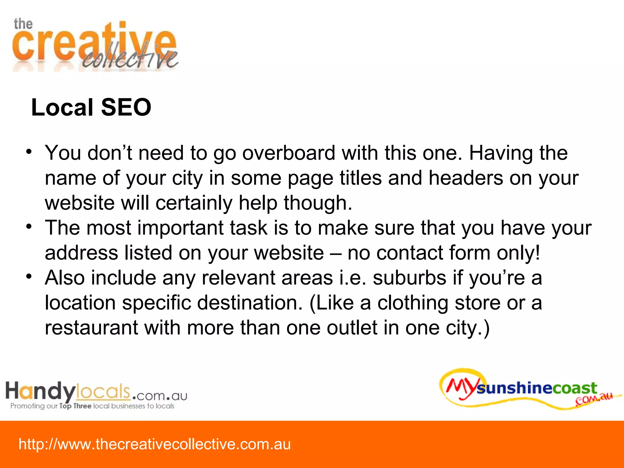 Local SEO You don’t need to go overboard with this one. Having the name of your city in some page titles and headers on your website will certainly help though.  The most important task is to make sure that you have your address listed on your website – no contact form only! Also include any relevant areas i.e. suburbs if you’re a location specific destination. (Like a clothing store or a restaurant with more than one outlet in one city.) 