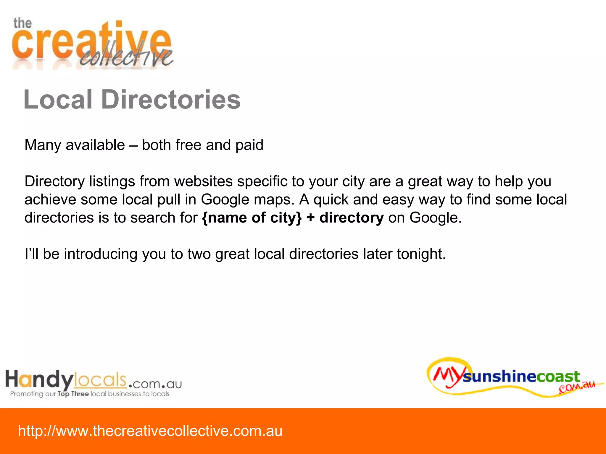 Local Directories Many available – both free and paid Directory listings from websites specific to your city are a great way to help you achieve some local pull in Google maps. A quick and easy way to find some local directories is to search for  {name of city} + directory  on Google. I’ll be introducing you to two great local directories later tonight. 