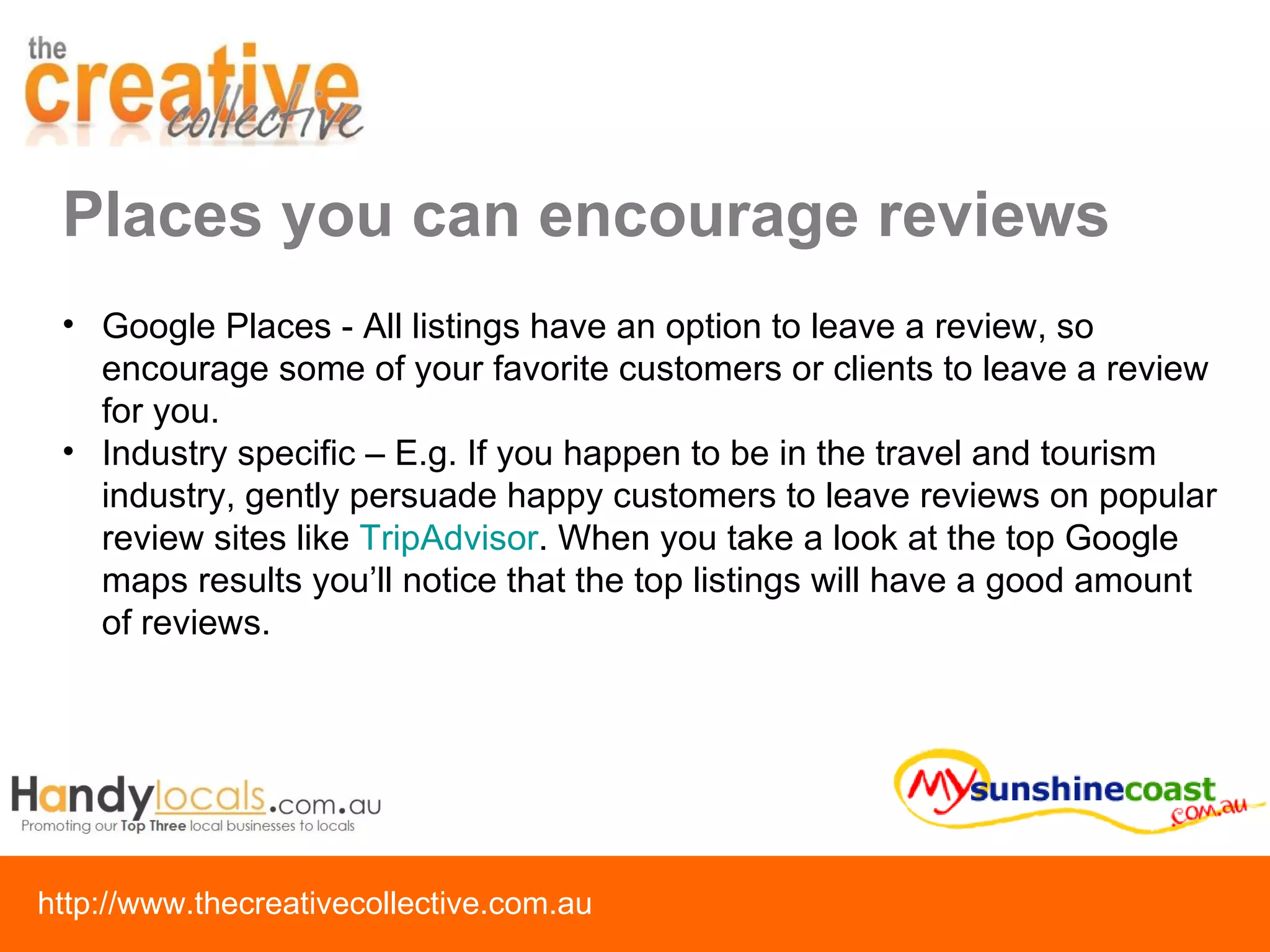 Places you can encourage reviews Google Places - All listings have an option to leave a review, so encourage some of your favorite customers or clients to leave a review for you. Industry specific – E.g. If you happen to be in the travel and tourism industry, gently persuade happy customers to leave reviews on popular review sites like  TripAdvisor . When you take a look at the top Google maps results you’ll notice that the top listings will have a good amount of reviews. 