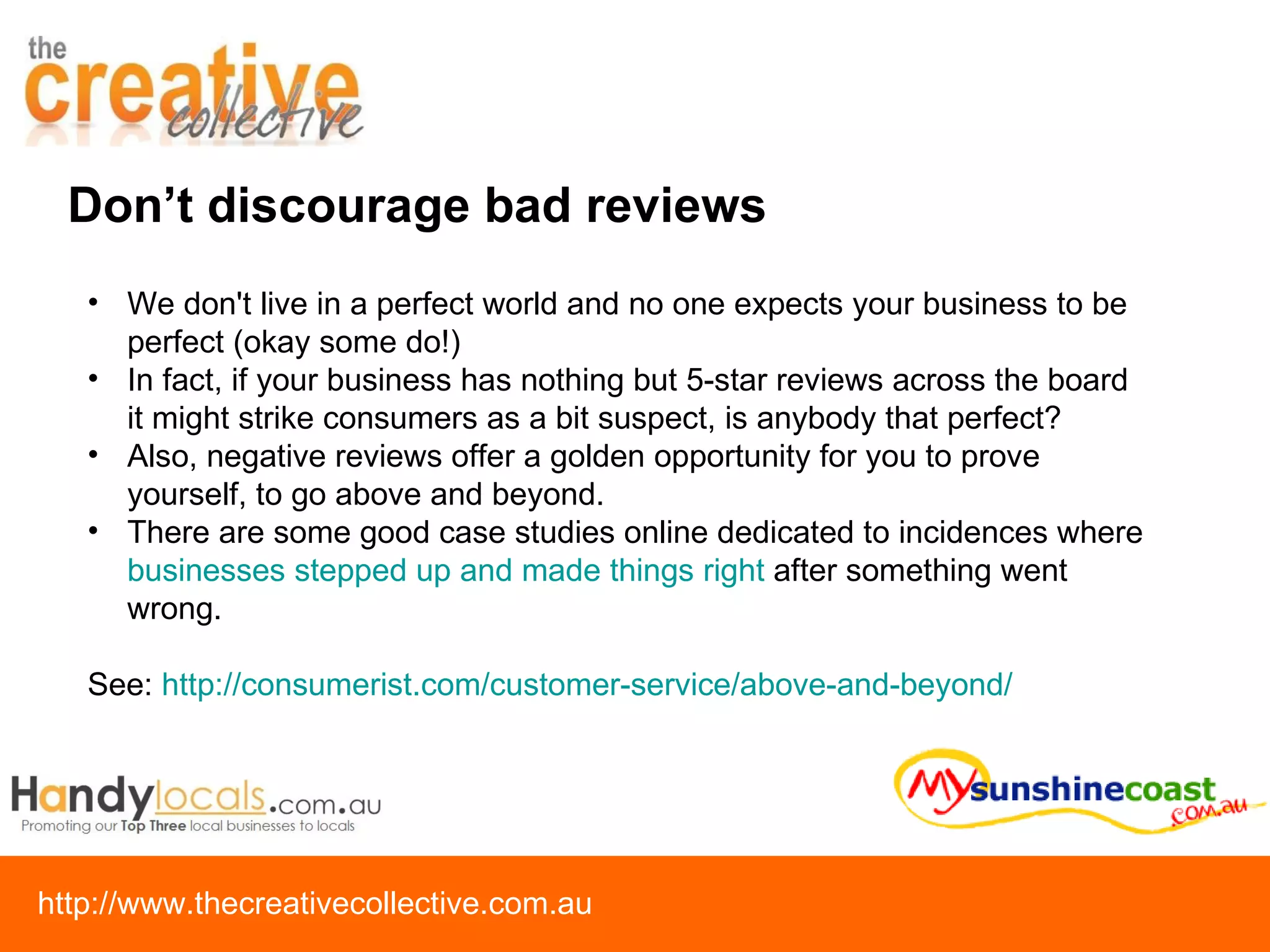 We don't live in a perfect world and no one expects your business to be perfect (okay some do!) In fact, if your business has nothing but 5-star reviews across the board it might strike consumers as a bit suspect, is anybody that perfect?   Also, negative reviews offer a golden opportunity for you to prove yourself, to go above and beyond.  There are some good case studies online dedicated to incidences where  businesses stepped up and made things right  after something went wrong.  See:  http://consumerist.com/customer-service/above-and-beyond/ Don’t discourage bad reviews 