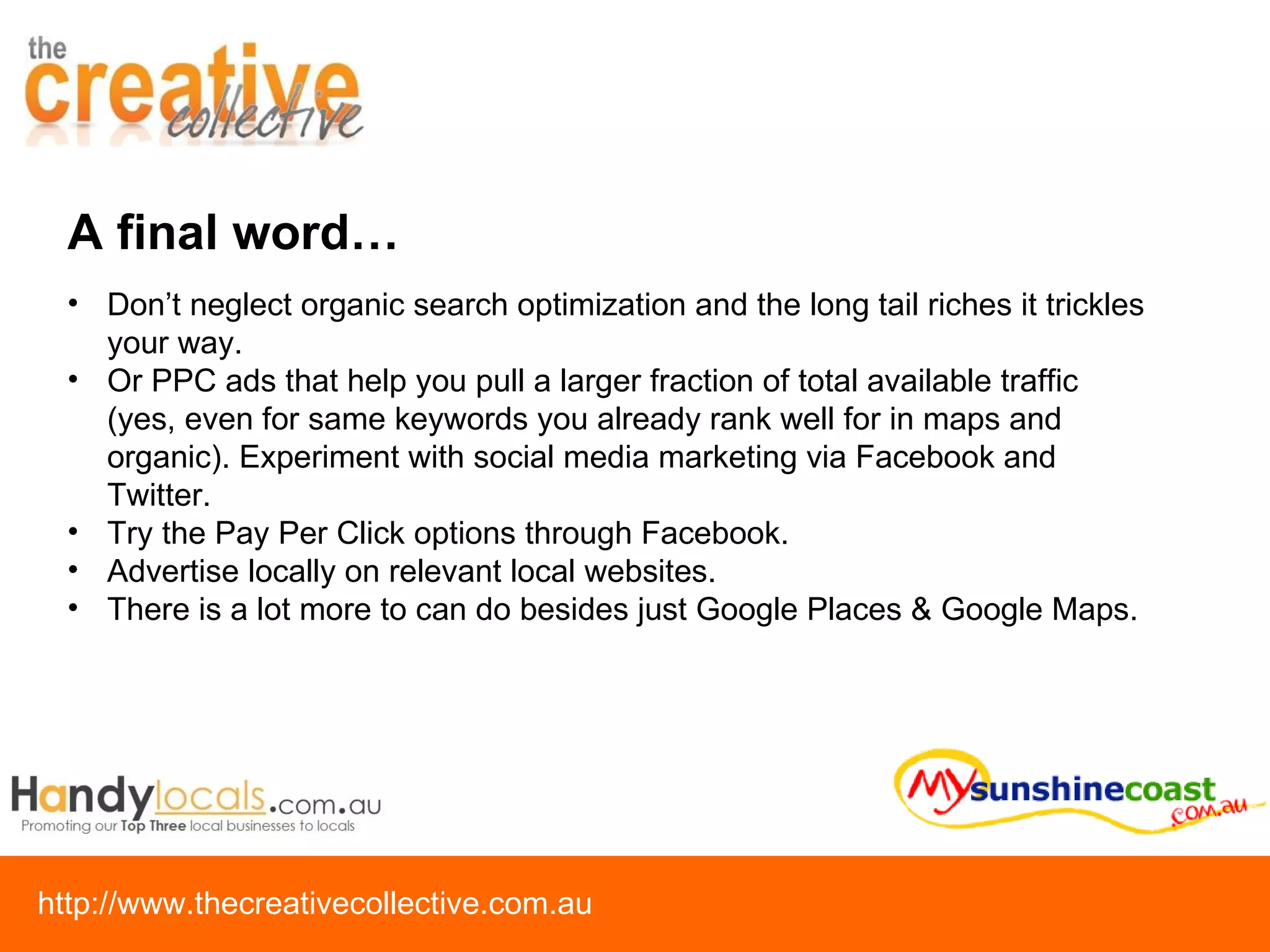 Don’t neglect organic search optimization and the long tail riches it trickles your way.  Or PPC ads that help you pull a larger fraction of total available traffic (yes, even for same keywords you already rank well for in maps and organic). Experiment with social media marketing via Facebook and Twitter.  Try the Pay Per Click options through Facebook.  Advertise locally on relevant local websites.  There is a lot more to can do besides just Google Places & Google Maps. A final word… 