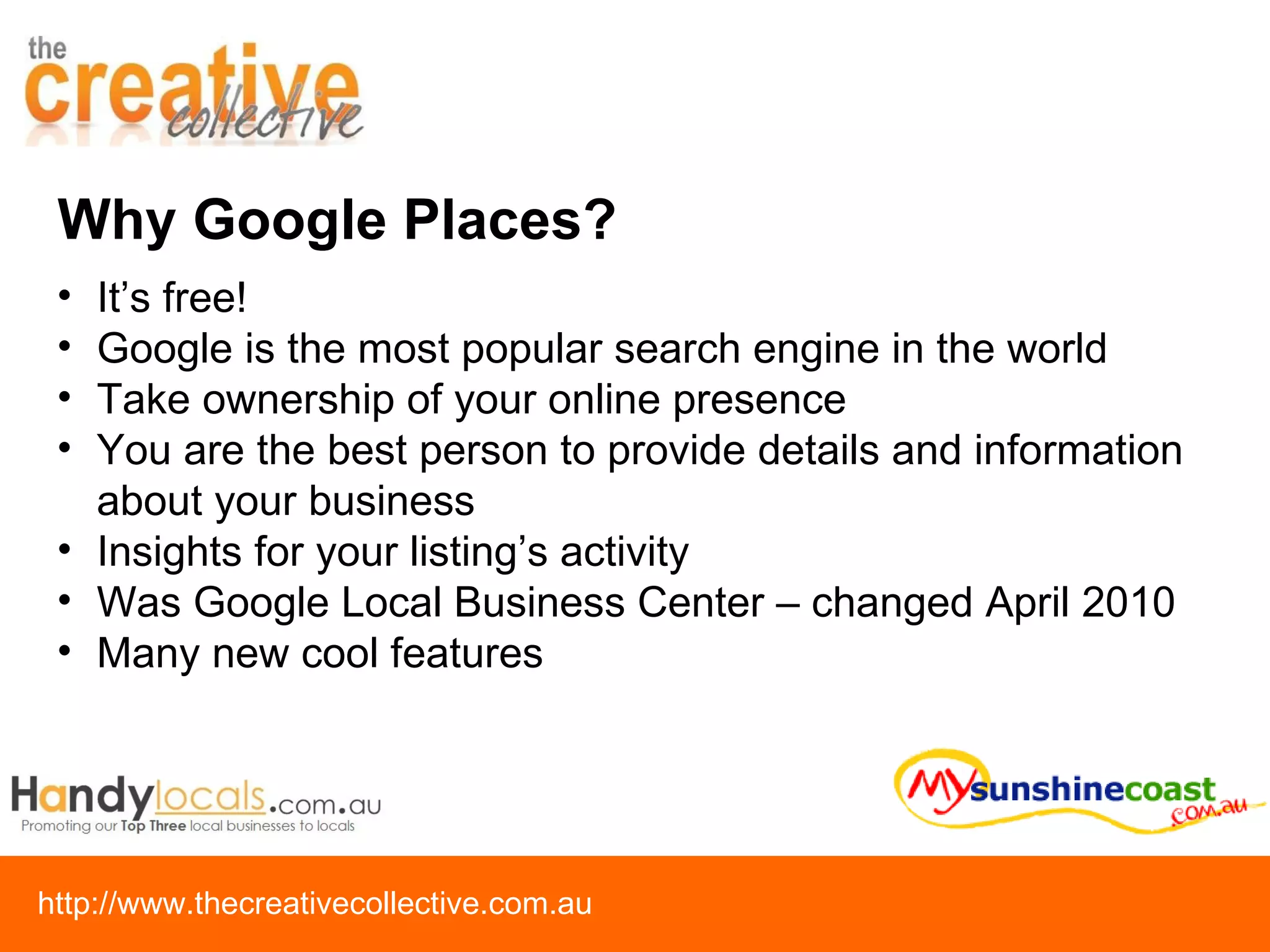 Why Google Places? It’s free! Google is the most popular search engine in the world Take ownership of your online presence You are the best person to provide details and information about your business Insights for your listing’s activity Was Google Local Business Center – changed April 2010 Many new cool features 