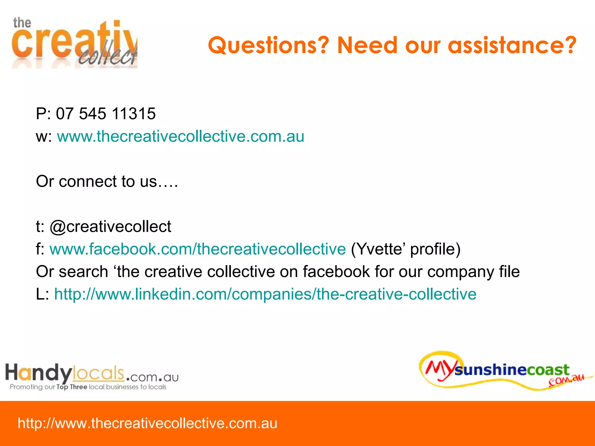 P: 07 545 11315 w:  www.thecreativecollective.com.au Or connect to us…. t: @creativecollect f:  www.facebook.com/thecreativecollective  (Yvette’ profile) Or search ‘the creative collective on facebook for our company file L:  http://www.linkedin.com/companies/the-creative-collective   Questions? Need our assistance? 