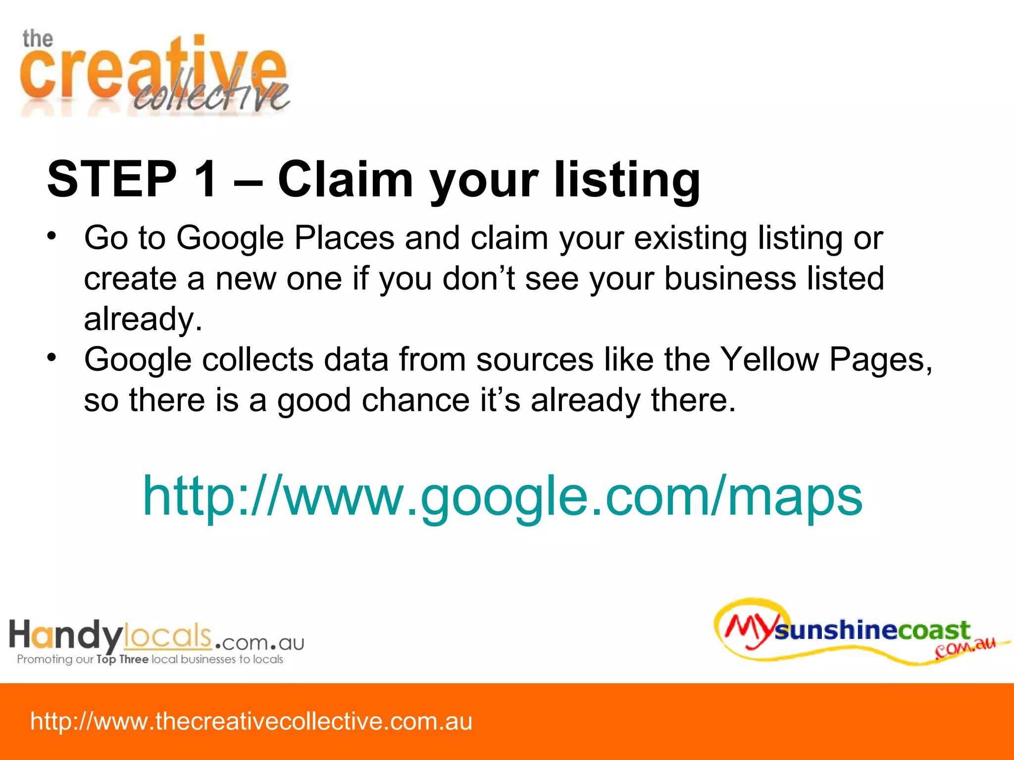 STEP 1 – Claim your listing Go to Google Places and claim your existing listing or create a new one if you don’t see your business listed already.  Google collects data from sources like the Yellow Pages, so there is a good chance it’s already there. http:// www.google.com/maps   