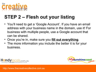 STEP 2 – Flesh out your listing You’ll need to get a ‘Google Account’. If you have an email address with your business name in the domain, use it! For business with multiple people, use a Google account that can be shared. Once you’re in, make sure you  fill out everything .  The more information you include the better it is for your business. 