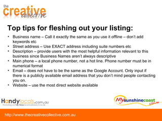 Top tips for fleshing out your listing: Business name – Call it exactly the same as you use it offline – don’t add keywords etc Street address – Use EXACT address including suite numbers etc Description – provide users with the most helpful information relevant to this business since Business Names aren’t always descriptive Main phone – a local phone number, not a hot line. Phone number must be in numerical format Email – does not have to be the same as the Google Account. Only input if there is a publicly available email address that you don’t mind people contacting you on. Website – use the most direct website available 