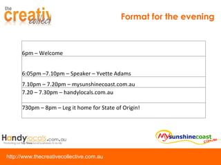 Format for the evening 6pm – Welcome 6:05pm –7.10pm – Speaker – Yvette Adams 7.10pm – 7.20pm – mysunshinecoast.com.au 7.20 – 7.30pm – handylocals.com.au 730pm – 8pm – Leg it home for State of Origin! 