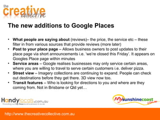 What people are saying about  (reviews)– the price, the service etc – these filter in from various sources that provide reviews (more later) Post to your place page  – Allows business owners to post updates to their place page via short announcements i.e. ‘we’re closed this Friday’. It appears on Googles Place page within minutes Service areas  – Google realises businesses may only service certain areas, where you are willing to travel to serve certain customers i.e. deliver pizza. Street view  – Imagery collections are continuing to expand. People can check out destinations before they get there. 3D view now too. Transit features  – Who is looking for directions to you and where are they coming from. Not in Brisbane or Qld yet… The new additions to Google Places 