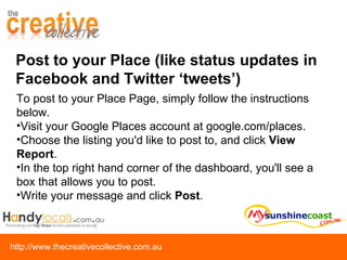 Post to your Place (like status updates in Facebook and Twitter ‘tweets’) To post to your Place Page, simply follow the instructions below.  Visit your Google Places account at google.com/places.  Choose the listing you'd like to post to, and click  View Report .  In the top right hand corner of the dashboard, you'll see a box that allows you to post. Write your message and click  Post . 