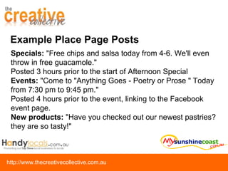 Example Place Page Posts Specials:  "Free chips and salsa today from 4-6. We'll even throw in free guacamole." Posted 3 hours prior to the start of Afternoon Special Events:  "Come to "Anything Goes - Poetry or Prose " Today from 7:30 pm to 9:45 pm." Posted 4 hours prior to the event, linking to the Facebook event page. New products:  "Have you checked out our newest pastries? they are so tasty!" 