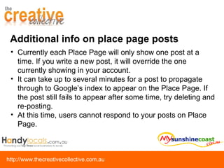 Additional info on place page posts Currently each Place Page will only show one post at a time. If you write a new post, it will override the one currently showing in your account. It can take up to several minutes for a post to propagate through to Google’s index to appear on the Place Page. If the post still fails to appear after some time, try deleting and re-posting. At this time, users cannot respond to your posts on Place Page. 