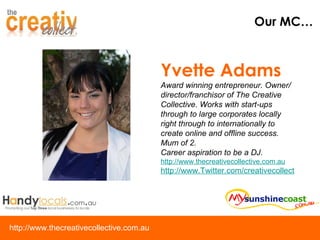 Our MC… Yvette Adams Award winning entrepreneur. Owner/director/franchisor of The Creative Collective. Works with start-ups through to large corporates locally right through to internationally to create online and offline success. Mum of 2.  Career aspiration to be a DJ. http://www.thecreativecollective.com.au http://www.Twitter.com/creativecollect 