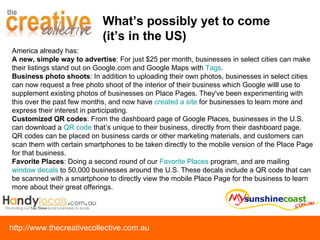 What’s possibly yet to come  (it’s in the US) America already has:  A new, simple way to advertise : For just $25 per month, businesses in select cities can make their listings stand out on Google.com and Google Maps with  Tags .  Business photo shoots : In addition to uploading their own photos, businesses in select cities can now request a free photo shoot of the interior of their business which Google willl use to supplement existing photos of businesses on Place Pages. They've been experimenting with this over the past few months, and now have  created a site  for businesses to learn more and express their interest in participating. Customized QR codes : From the dashboard page of Google Places, businesses in the U.S. can download a  QR code  that’s unique to their business, directly from their dashboard page. QR codes can be placed on business cards or other marketing materials, and customers can scan them with certain smartphones to be taken directly to the mobile version of the Place Page for that business. Favorite Places : Doing a second round of our  Favorite Places  program, and are mailing  window decals  to 50,000 businesses around the U.S. These decals include a QR code that can be scanned with a smartphone to directly view the mobile Place Page for the business to learn more about their great offerings. 