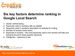 Six key factors determine ranking in Google Local Search Owner verified listing Keywords used in company title on website Keywords used in company description on website & in listing Number of reviews (more soon) Keywords in reviews – the more keywords used in the reviews will help your listing be found for these specific keywords Categories – relevancy is key 