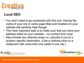 Local SEO You don’t need to go overboard with this one. Having the name of your city in some page titles and headers on your website will certainly help though.  The most important task is to make sure that you have your address listed on your website – no contact form only! Also include any relevant areas i.e. suburbs if you’re a location specific destination. (Like a clothing store or a restaurant with more than one outlet in one city.) 