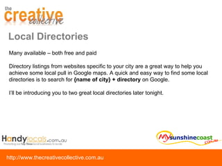Local Directories Many available – both free and paid Directory listings from websites specific to your city are a great way to help you achieve some local pull in Google maps. A quick and easy way to find some local directories is to search for  {name of city} + directory  on Google. I’ll be introducing you to two great local directories later tonight. 
