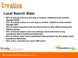 Local Search Stats 60% of activity online is one way or another ‘related to local content’ (Google 05/03) 73% of activity online is in one way or another ‘related to local content’ (Google 5/07) 70% of online searchers will use local search to find offline businesses. (Kelsey group) 43% of search engine users are seeking a local merchant to buy something offline (comScore Networks) 54% of search users have substituted internet/search for the phone book (comScore Networks) 35% of ALL searches are ‘local’ (DM news) 