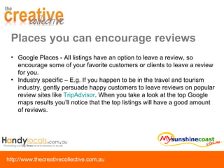 Places you can encourage reviews Google Places - All listings have an option to leave a review, so encourage some of your favorite customers or clients to leave a review for you. Industry specific – E.g. If you happen to be in the travel and tourism industry, gently persuade happy customers to leave reviews on popular review sites like  TripAdvisor . When you take a look at the top Google maps results you’ll notice that the top listings will have a good amount of reviews. 