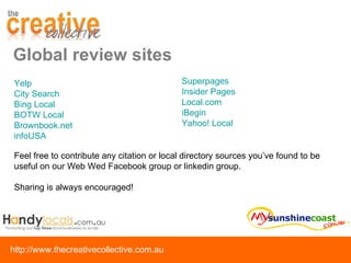 Global review sites Yelp City Search  Bing Local BOTW Local Brownbook.net infoUSA Superpages Insider Pages Local.com iBegin Yahoo! Local Feel free to contribute any citation or local directory sources you’ve found to be useful on our Web Wed Facebook group or linkedin group.  Sharing is always encouraged! 