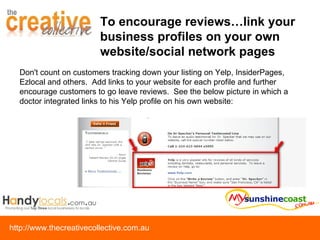 Don't count on customers tracking down your listing on Yelp, InsiderPages, Ezlocal and others.  Add links to your website for each profile and further encourage customers to go leave reviews.  See the below picture in which a doctor integrated links to his Yelp profile on his own website: To encourage reviews…link your business profiles on your own website/social network pages 
