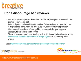 We don't live in a perfect world and no one expects your business to be perfect (okay some do!) In fact, if your business has nothing but 5-star reviews across the board it might strike consumers as a bit suspect, is anybody that perfect?   Also, negative reviews offer a golden opportunity for you to prove yourself, to go above and beyond.  There are some good case studies online dedicated to incidences where  businesses stepped up and made things right  after something went wrong.  See:  http://consumerist.com/customer-service/above-and-beyond/ Don’t discourage bad reviews 