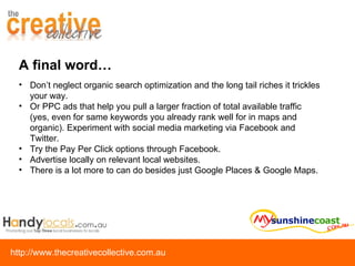 Don’t neglect organic search optimization and the long tail riches it trickles your way.  Or PPC ads that help you pull a larger fraction of total available traffic (yes, even for same keywords you already rank well for in maps and organic). Experiment with social media marketing via Facebook and Twitter.  Try the Pay Per Click options through Facebook.  Advertise locally on relevant local websites.  There is a lot more to can do besides just Google Places & Google Maps. A final word… 