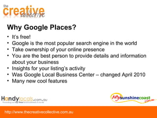 Why Google Places? It’s free! Google is the most popular search engine in the world Take ownership of your online presence You are the best person to provide details and information about your business Insights for your listing’s activity Was Google Local Business Center – changed April 2010 Many new cool features 