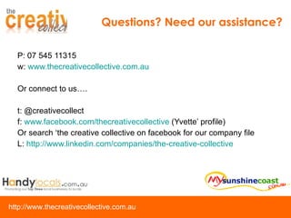 P: 07 545 11315 w:  www.thecreativecollective.com.au Or connect to us…. t: @creativecollect f:  www.facebook.com/thecreativecollective  (Yvette’ profile) Or search ‘the creative collective on facebook for our company file L:  http://www.linkedin.com/companies/the-creative-collective   Questions? Need our assistance? 