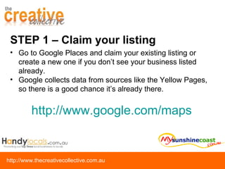STEP 1 – Claim your listing Go to Google Places and claim your existing listing or create a new one if you don’t see your business listed already.  Google collects data from sources like the Yellow Pages, so there is a good chance it’s already there. http:// www.google.com/maps   