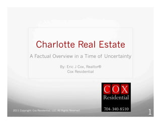 Charlotte Real Estate
              A Factual Overview in a Time of Uncertainty

                                        By: Eric J Cox, Realtor®
                                            Cox Residential




2011 Copyright: Cox Residential, LLC. All Rights Reserved.
                                                                   1
 