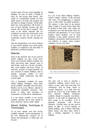 2
see how much of it goes waste regarding its
handling, the time in which it should be
used, etc. and several other factors. This
results in a considerable amount of waste
which needs to be dealt with properly and
also there is wastage of money. On the other
hand, less waste generation will be there in
case of local materials because only that
amount will be used that is required. Also
some of the natural materials that are
considered as waste such as harvested wood
in forests, fly ash, etc. can be used in
construction projects thereby reducing the
waste.
Also the transportation cost can be reduced
in case of local materials as it can be readily
available as compared to the man-made or
industrially produced materials.
Materials
Some of the materials that can be used for
natural building are clay, wood, straw
(straw can be loosely defined to include any
dried non-woody plant material such as
palm fronds, reeds, etc.), fly-ash, rice-hulls,
slag, wool, bamboo and stone. Variety of
non-toxic recycled or reused materials are
very common in natural buildings such as
urbanite (salvaged chunks of used
concrete), vehicle windscreens and other
recycled glass.
Clay is abundantly available for many
natural building techniques. Straw bales
can be available seasonally from the farms.
Bamboo can be a very effective material in
constructing sustainable structures. Also
fly-ash is being used nowadays in
construction of roads and in embankments.
It is not always possible to use locally
available materials but if used, should be
done selectively and in a small volume.
Natural Building Techniques &
Technologies
As we have already seen how locally
available materials can be advantageous in
the civil infrastructure projects, let us
discuss the technologies in which they can
be used:
Adobe
It is one of the oldest building methods.
Adobe is simply a mixture of clay and sand
with water. For strengthening it, chopped
straw or other fibres are added sometimes.
The mixture is then dried in the desired
shape. Usually it is used to form bricks that
be stacked to form walls. Also, adobe can
be plastered over with lime-based mixes for
protection and appearance. It is not a good
insulator hence insulators can be used
preferably on the outside. However, thick
traditional un-insulated adobe has proved to
very effective in regions where weather
conditions are not very harsh.
Fig 1. House constructed of bricks formed by adobe
Cob
The term cob is used to describe a
monolithic building system based on a
mixture of clay, sand, straw and earth. The
construction uses no forms, bricks or
wooden framework; it is built from the
ground up. Cob is one of the simplest and
least expensive building techniques
available, though it is typically very labour-
intensive. It can easily be shaped into any
form owing to its versatility. Cob is
generally associated with low-rise
structures. Cob-like mixes are also used as
plaster or filler in several methods of
natural building, such as adobe, earth bags,
timber frames, and straw bales. Earth is
thus a primary ingredient of natural
building.
 