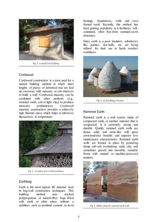 3
Fig 2. A small Cob building
Cordwood
Cordwood construction is a term used for a
natural building method in which short
lengths of pieces of debarked tree are laid
up crosswise with masonry or cob mixtures
to build a wall. Cordwood masonry can be
combined with other methods (e.g.,
rammed earth, cob or light clay) to produce
attractive combinations. Cordwood
masonry construction provides a relatively
high thermal mass, which helps to minimise
fluctuations in temperature.
Fig 3. A section of a Cordwood home
Earthbag
Earth is the most typical fill material used
in bag-wall construction techniques. This
building method uses stacked
polypropylene or natural-fiber bags filled
with earth or other mixes without a
stabilizer such as portland cement, to form
footings, foundations, walls and even
domed roofs. Recently, this method has
been gaining popularity as it facilitates self-
contained, often free-form rammed-earth
structures.
Since earth is a poor insulator, substitutes
like pumice, rice-hulls, etc. are being
utilised for their use in harsh weather
conditions.
Fig 4. An Earthbag structure
Rammed Earth
Rammed earth is a wall system made of
compacted earth, or another material that is
compacted. It is extremely strong and
durable. Quality rammed earth walls are
dense, solid, and stone-like with great
environmental benefits and superior low
maintenance characteristics. Rammed earth
walls are formed in place by pounding
damp sub-soil (containing sand, clay and
sometimes gravel) into movable, reusable
forms with manual or machine-powered
tampers.
Fig 5. Multi-coloured rammed earth wall
 