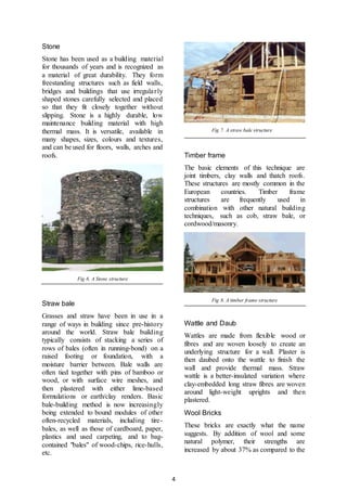 4
Stone
Stone has been used as a building material
for thousands of years and is recognized as
a material of great durability. They form
freestanding structures such as field walls,
bridges and buildings that use irregularly
shaped stones carefully selected and placed
so that they fit closely together without
slipping. Stone is a highly durable, low
maintenance building material with high
thermal mass. It is versatile, available in
many shapes, sizes, colours and textures,
and can be used for floors, walls, arches and
roofs.
Fig 6. A Stone structure
Straw bale
Grasses and straw have been in use in a
range of ways in building since pre-history
around the world. Straw bale building
typically consists of stacking a series of
rows of bales (often in running-bond) on a
raised footing or foundation, with a
moisture barrier between. Bale walls are
often tied together with pins of bamboo or
wood, or with surface wire meshes, and
then plastered with either lime-based
formulations or earth/clay renders. Basic
bale-building method is now increasingly
being extended to bound modules of other
often-recycled materials, including tire-
bales, as well as those of cardboard, paper,
plastics and used carpeting, and to bag-
contained "bales" of wood-chips, rice-hulls,
etc.
Fig 7. A straw bale structure
Timber frame
The basic elements of this technique are
joint timbers, clay walls and thatch roofs.
These structures are mostly common in the
European countries. Timber frame
structures are frequently used in
combination with other natural building
techniques, such as cob, straw bale, or
cordwood/masonry.
Fig 8. A timber frame structure
Wattle and Daub
Wattles are made from flexible wood or
fibres and are woven loosely to create an
underlying structure for a wall. Plaster is
then daubed onto the wattle to finish the
wall and provide thermal mass. Straw
wattle is a better-insulated variation where
clay-embedded long straw fibres are woven
around light-weight uprights and then
plastered.
Wool Bricks
These bricks are exactly what the name
suggests. By addition of wool and some
natural polymer, their strengths are
increased by about 37% as compared to the
 
