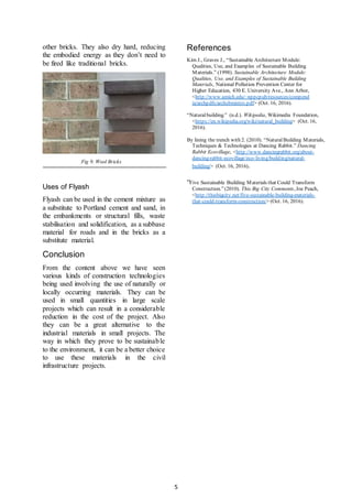5
other bricks. They also dry hard, reducing
the embodied energy as they don’t need to
be fired like traditional bricks.
Fig 9. Wool Bricks
Uses of Flyash
Flyash can be used in the cement mixture as
a substitute to Portland cement and sand, in
the embankments or structural fills, waste
stabilisation and solidification, as a subbase
material for roads and in the bricks as a
substitute material.
Conclusion
From the content above we have seen
various kinds of construction technologies
being used involving the use of naturally or
locally occurring materials. They can be
used in small quantities in large scale
projects which can result in a considerable
reduction in the cost of the project. Also
they can be a great alternative to the
industrial materials in small projects. The
way in which they prove to be sustainable
to the environment, it can be a better choice
to use these materials in the civil
infrastructure projects.
References
Kim J., Graves J., “Sustainable Architecture Module:
Qualities, Use, and Examples of Sustainable Building
Materials.” (1998). Sustainable Architecture Module:
Qualities, Use, and Examples of Sustainable Building
Materials, National Pollution Prevention Center for
Higher Education, 430 E. University Ave., Ann Arbor,
<http://www.umich.edu/~nppcpub/resources/compend
ia/archpdfs/archsbmintro.pdf> (Oct. 16, 2016).
“Naturalbuilding.” (n.d.). Wikipedia, Wikimedia Foundation,
<https://en.wikipedia.org/wiki/natural_building> (Oct. 16,
2016).
By lining the trench with 2. (2010). “NaturalBuilding Materials,
Techniques & Technologies at Dancing Rabbit.” Dancing
Rabbit Ecovillage, <http://www.dancingrabbit.org/about-
dancing-rabbit-ecovillage/eco-living/building/natural-
building/> (Oct. 16, 2016).
“Five Sustainable Building Materials that Could Transform
Construction.”(2010). This Big City Comments, Joe Peach,
<http://thisbigcity.net/five-sustainable-building-materials-
that-could-transform-construction/> (Oct. 16, 2016).
 