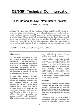 1
CEN-391 Technical Communication
Local Material for Civil Infrastructure Projects
Adarsh (14113004)
Abstract: This report deals with the contribution of local materials in civil infrastructure
projects. Advantages of natural materials over the industrial materials have been discussed such
as their contribution towards a sustainable environment, reduction in transportation costs and
several other things. Different natural building technologies involving the use of local materials
such as clay, timber, flyash, straw bale, stone, etc. have been discussed in this report. These
materials can be used effectively in construction such as clay, timber, straw bales, etc. can be
used to construct small structures, fly ash in embankments and road construction and several
other uses.
Keywords: Adobe, Cob, Cordwood, Earthbag, Wattle and Daub
Introduction
Civil Engineering is considered to be the
initial footsteps of mankind into the world
of engineering. It keeps us overwhelmed by
its astonishing outcomes. The development
in the fields of structural, hydraulics,
transportation, environmental and survey
engineering has helped the people to have a
safe place to live in, to travel with ease and
get a sustainable environment.
All these things involved, the civil
infrastructure projects incur huge costs and
extensive use of materials such as cement,
steel, composite material for road
pavements, etc. The major problem related
to these is that they involve huge costs in
the project related to their production and
transportation. Of course there is not a very
great alternative to this, so it has to be
fulfilled. But lately, considering the
resources available and economically
viable projects, natural or local materials
can be used effectively such as clay and
sand, harvested wood, fly ash, etc.
Natural buildings mainly strive towards
increasing environmental sustainability that
include range of building systems and
materials. Its basis is to lessen the
environmental impacts of buildings and
other supporting systems without
compromising life and health. These
natural buildings use abundantly available,
recycled or reused materials. Also they rely
on non-industrial, minimally processed and
locally available materials.
Features
Natural or local materials have less energy
embodied and less toxic than man-made
materials. They require less processing and
have very less impact on the environment.
Also the products become more sustainable
when they are incorporated into building
materials.
Construction waste can also be reduced if
use of natural materials is emphasised. For
example, if we consider concrete, we can
 