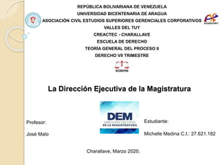 La Dirección Ejecutiva de la Magistratura
REPÚBLICA BOLIVARIANA DE VENEZUELA
UNIVERSIDAD BICENTENARIA DE ARAGUA
ASOCIACIÓN CIVIL ESTUDIOS SUPERIORES GERENCIALES CORPORATIVOS
VALLES DEL TUY
CREACTEC - CHARALLAVE
ESCUELA DE DERECHO
TEORÍA GENERAL DEL PROCESO II
DERECHO VII TRIMESTRE
Charallave, Marzo 2020.
Estudiante:
Michelle Medina C.I.: 27.621.182
Profesor:
José Malo
 