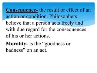 Consequence- the result or effect of an
action or condition. Philosophers
believe that a person acts freely and
with due regard for the consequences
of his or her actions.
Morality- is the “goodness or
badness” on an act.
 