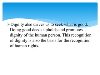 Dignity also drives us to seek what is good.
Doing good deeds upholds and promotes
dignity of the human person. This recognition
of dignity is also the basis for the recognition
of human rights.
 