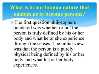 The first question philosophers
pondered was whether or not the
person is truly defined by his or her
body and what he or she experience
through the senses. The initial view
was that the person is a purely
physical being defined by his or her
body and what his or her body
experiences.
What is in our human nature that
enables us to become persons?
 