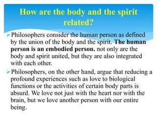 Philosophers consider the human person as defined
by the union of the body and the spirit. The human
person is an embodied person. not only are the
body and spirit united, but they are also integrated
with each other.
Philosophers, on the other hand, argue that reducing a
profound experiences such as love to biological
functions or the activities of certain body parts is
absurd. We love not just with the heart nor with the
brain, but we love another person with our entire
being.
How are the body and the spirit
related?
 