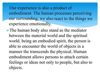 Our experience is also a product of
embodiment. The human processes perceiving
our surrounding, we also react to the things we
experience emotionally.
The human body also stand as the mediator
between the material world and the spiritual
world. being an embodied spirit, the person is
able to encounter the world of objects in a
manner the transcends the physical. Human
embodiment allows persons to attach certain
feelings or ideas not only to people, but also to
objects.
 