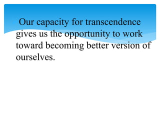 Our capacity for transcendence
gives us the opportunity to work
toward becoming better version of
ourselves.
 