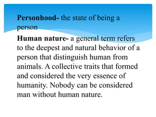 Personhood- the state of being a
person
Human nature- a general term refers
to the deepest and natural behavior of a
person that distinguish human from
animals. A collective traits that formed
and considered the very essence of
humanity. Nobody can be considered
man without human nature.
 