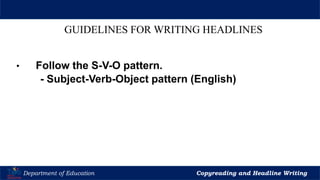 Let’s Play
Department of Education Copyreading and Headline Writing
GUIDELINES FOR WRITING HEADLINES
• Follow the S-V-O pattern.
- Subject-Verb-Object pattern (English)
 