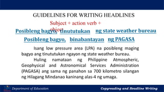 Let’s Play
Department of Education Copyreading and Headline Writing
GUIDELINES FOR WRITING HEADLINES
Subject + action verb +
object
Posibleng bagyo, binabantayan ng PAGASA
Isang low pressure area (LPA) na posibleng maging
bagyo ang tinututukan ngayon ng state weather bureau.
Huling namataan ng Philippine Atmospheric,
Geophysical and Astronomical Services Administration
(PAGASA) ang sama ng panahon sa 700 kilometro silangan
ng Hilagang Mindanao kaninang alas-4 ng umaga.
Posibleng bagyo, tinututukan ng state weather bureau
 