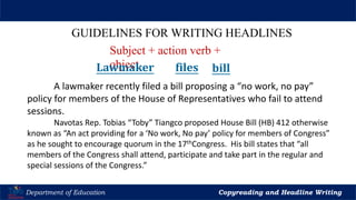 Let’s Play
Department of Education Copyreading and Headline Writing
GUIDELINES FOR WRITING HEADLINES
A lawmaker recently filed a bill proposing a “no work, no pay”
policy for members of the House of Representatives who fail to attend
sessions.
Navotas Rep. Tobias “Toby” Tiangco proposed House Bill (HB) 412 otherwise
known as “An act providing for a ‘No work, No pay’ policy for members of Congress”
as he sought to encourage quorum in the 17thCongress. His bill states that “all
members of the Congress shall attend, participate and take part in the regular and
special sessions of the Congress.”
Subject + action verb +
object
Lawmaker files bill
 