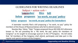 Let’s Play
Department of Education Copyreading and Headline Writing
GUIDELINES FOR WRITING HEADLINES
A lawmaker recently filed a bill proposing a “no work, no pay” policy for
members of the House of Representatives who fail to attend sessions.
Navotas Rep. Tobias “Toby” Tiangco proposed House Bill (HB) 412 otherwise
known as “An act providing for a ‘No work, No pay’ policy for members of
Congress” as he sought to encourage quorum in the 17thCongress. His bill states
that “all members of the Congress shall attend, participate and take part in the
regular and special sessions of the Congress.”
Lawmaker files bill
Solon proposes ‘no work, no pay’ policy
Solon proposes ‘no work, no pay’ policy for lawmakers
Subject + action verb +
object
 