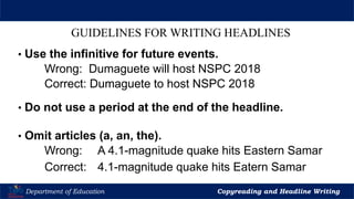 Let’s Play
Department of Education Copyreading and Headline Writing
GUIDELINES FOR WRITING HEADLINES
• Use the infinitive for future events.
Wrong: Dumaguete will host NSPC 2018
Correct: Dumaguete to host NSPC 2018
• Do not use a period at the end of the headline.
• Omit articles (a, an, the).
Wrong: A 4.1-magnitude quake hits Eastern Samar
Correct: 4.1-magnitude quake hits Eatern Samar
 